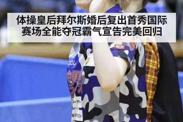 体操皇后拜尔斯婚后复出首秀国际赛场全能夺冠霸气宣告完美回归