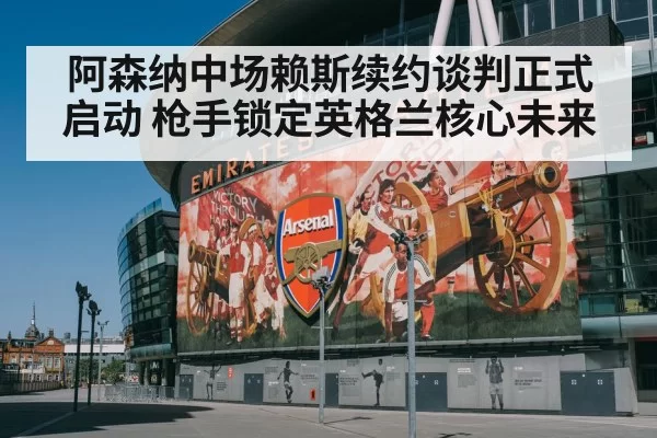 阿森纳中场赖斯续约谈判正式启动 枪手锁定英格兰核心未来