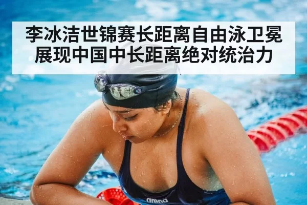 李冰洁世锦赛长距离自由泳卫冕展现中国中长距离绝对统治力