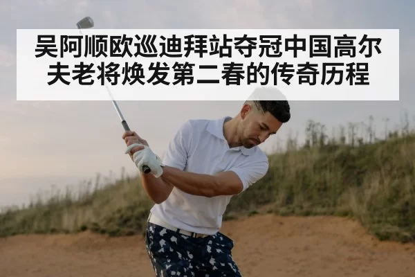 吴阿顺欧巡迪拜站夺冠中国高尔夫老将焕发第二春的传奇历程