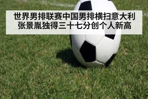 世界男排联赛中国男排横扫意大利 张景胤独得三十七分创个人新高