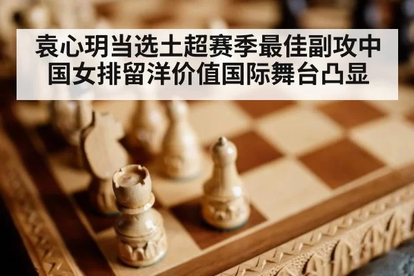 袁心玥当选土超赛季最佳副攻中国女排留洋价值国际舞台凸显