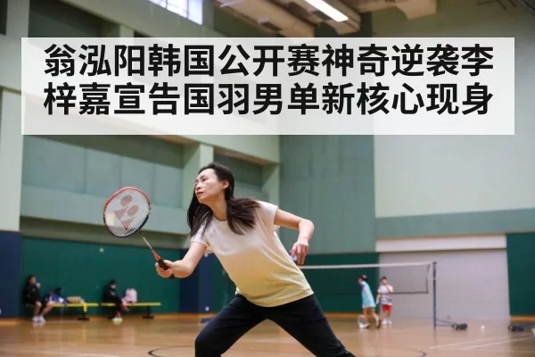 翁泓阳韩国公开赛神奇逆袭李梓嘉宣告国羽男单新核心现身